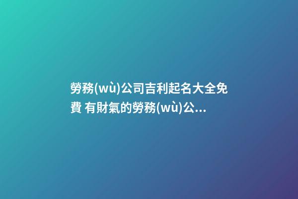 勞務(wù)公司吉利起名大全免費 有財氣的勞務(wù)公司名字推薦,起名之家-第1張-公司起名-玄機派